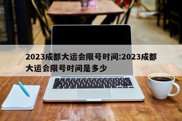 2023成都大运会限号时间:2023成都大运会限号时间是多少