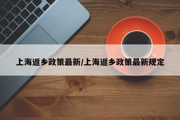 上海返乡政策最新/上海返乡政策最新规定