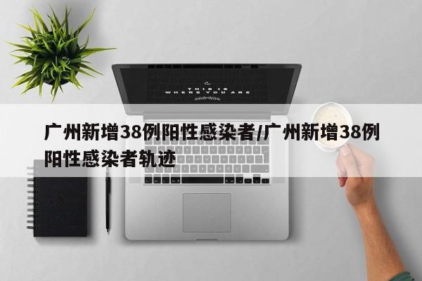 广州新增38例阳性感染者/广州新增38例阳性感染者轨迹